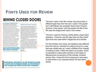 FONTS USED FOR REVIEW
The text I used in the film review may have been a
different type face from the one I used in the poster
but it still follows the simplistic theme that I tried to
achieve in the poster. Like the poster the title of the
film was the largest text used in the review .
The font I used for Century Gothic Bold a Sans Serif
typeface. I chose to use the type face as Sans Serif
type fonts are used within magazines and articles.
For the articles main body, the typeface was different
from the rest as I wanted it to stand out but in a way
that was subtle way so I used a different font instead
of making it bold. Unlike the stand out quotes, which
I’d decided to make bold and blue in the steps of
following the conventions of film articles. Another
reason why I chose the font is because it was easy
to read which is an important factor for text within
article.

 