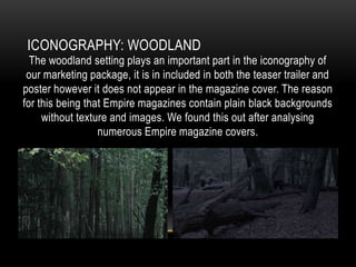 ICONOGRAPHY: WOODLAND

The woodland setting plays an important part in the iconography of
our marketing package, it is in included in both the teaser trailer and
poster however it does not appear in the magazine cover. The reason
for this being that Empire magazines contain plain black backgrounds
without texture and images. We found this out after analysing
numerous Empire magazine covers.

 