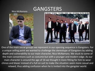 Nico McNamara

GANGSTERS

One of the main social groups we represent in our opening sequence is Gangsters. For
a unique selling point we wanted to challenge the stereotype of Gangsters by adding
depth and vulnerability to our main character, Nico McNamara. We stuck to some of
the main conventions such as costume but with a younger and modern edge. As our
main character is around the age of 16 we thought it more fitting for him to wear
chinos and blazer instead of a full on suit to make the situation seem more casual and
relaxed, thus adding confusion when he is invited into the gangster world.

 