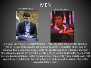 Nico McNamara

MEN
Tony Montana

A main social group in Gangster/Thrillers is men. The main character tends to be a
man as this suggests strength and dominance which is important to this type of
situation. Our media product represents this social group as all characters shown in
the opening sequence are men. It is less likely to see women and if so they are normal
only used as sexual inputs. In this way our product represents typical social groups that
would be seen in Gangster Films as in Scarface, and many other gangster films, the
main character is male.

 