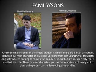 FAMILY/SONS
Nico McNamara

Michael Corleone

One of the main themes of our media product is family. There are a lot of similarities
between our main character and Michael Corleone from The Godfather as they both
originally wanted nothing to do with the ‘family business’ but are unexpectedly thrust
into that life style. These types of characters portray the importance of family which
plays an important part in developing the story line.

 