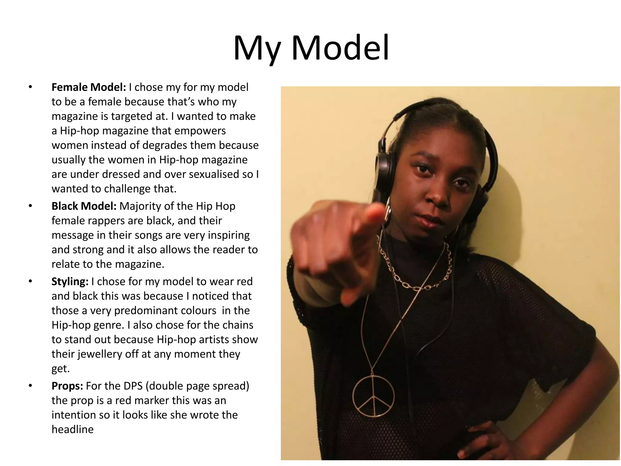 My Model
•

•

•

•

Female Model: I chose my for my model
to be a female because that’s who my
magazine is targeted at. I wanted to make
a Hip-hop magazine that empowers
women instead of degrades them because
usually the women in Hip-hop magazine
are under dressed and over sexualised so I
wanted to challenge that.
Black Model: Majority of the Hip Hop
female rappers are black, and their
message in their songs are very inspiring
and strong and it also allows the reader to
relate to the magazine.
Styling: I chose for my model to wear red
and black this was because I noticed that
those a very predominant colours in the
Hip-hop genre. I also chose for the chains
to stand out because Hip-hop artists show
their jewellery off at any moment they
get.
Props: For the DPS (double page spread)
the prop is a red marker this was an
intention so it looks like she wrote the
headline

 