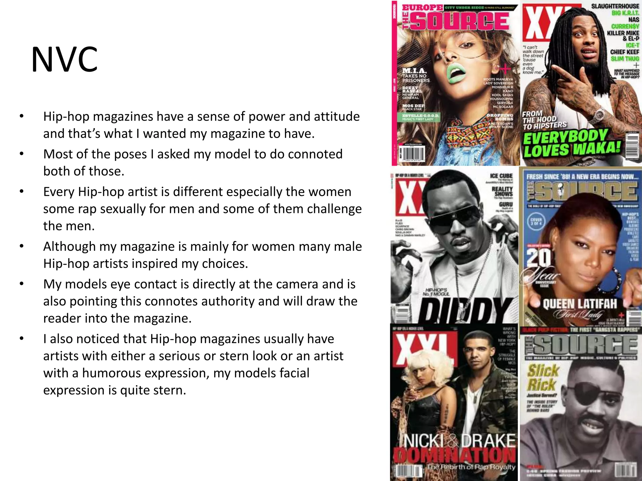 NVC
•
•
•

•
•

•

Hip-hop magazines have a sense of power and attitude
and that’s what I wanted my magazine to have.
Most of the poses I asked my model to do connoted
both of those.
Every Hip-hop artist is different especially the women
some rap sexually for men and some of them challenge
the men.
Although my magazine is mainly for women many male
Hip-hop artists inspired my choices.
My models eye contact is directly at the camera and is
also pointing this connotes authority and will draw the
reader into the magazine.
I also noticed that Hip-hop magazines usually have
artists with either a serious or stern look or an artist
with a humorous expression, my models facial
expression is quite stern.

 