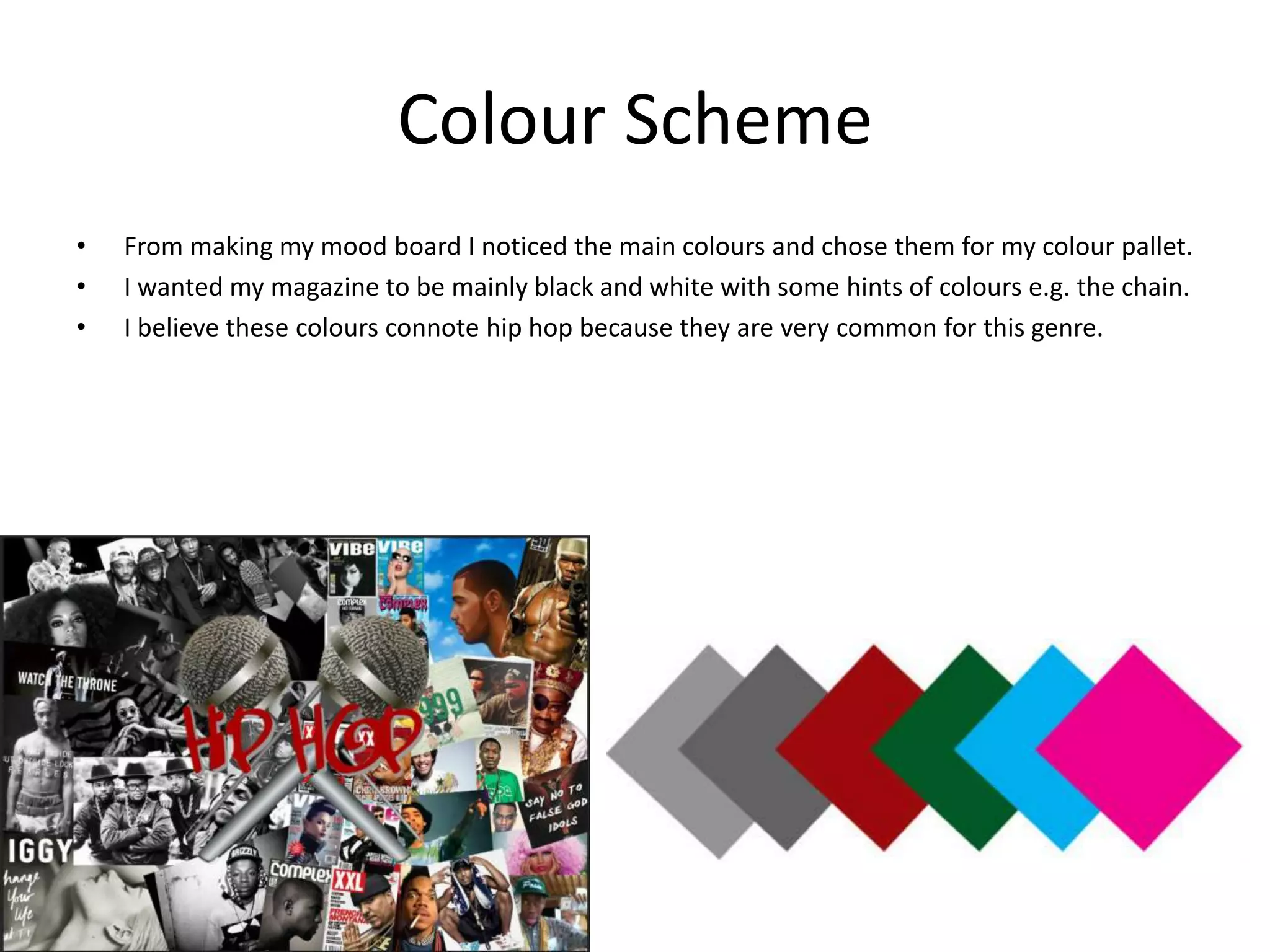 Colour Scheme
•
•
•

From making my mood board I noticed the main colours and chose them for my colour pallet.
I wanted my magazine to be mainly black and white with some hints of colours e.g. the chain.
I believe these colours connote hip hop because they are very common for this genre.

 