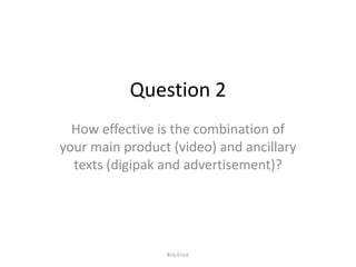 Question 2
How effective is the combination of
your main product (video) and ancillary
texts (digipak and advertisement)?

Kris Erice

 