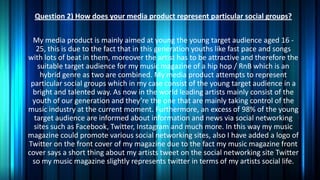 Question 2) How does your media product represent particular social groups?
My media product is mainly aimed at young the young target audience aged 16 25, this is due to the fact that in this generation youths like fast pace and songs
with lots of beat in them, moreover the artist has to be attractive and therefore the
suitable target audience for my music magazine of a hip hop / RnB which is an
hybrid genre as two are combined. My media product attempts to represent
particular social groups which in my case consist of the young target audience in a
bright and talented way. As now in the world leading artists mainly consist of the
youth of our generation and they’re the one that are mainly taking control of the
music industry at the current moment. Furthermore, an excess of 98% of the young
target audience are informed about information and news via social networking
sites such as Facebook, Twitter, Instagram and much more. In this way my music
magazine could promote various social networking sites, also I have added a logo of
Twitter on the front cover of my magazine due to the fact my music magazine front
cover says a short thing about my artists tweet on the social networking site Twitter
so my music magazine slightly represents twitter in terms of my artists social life.

 