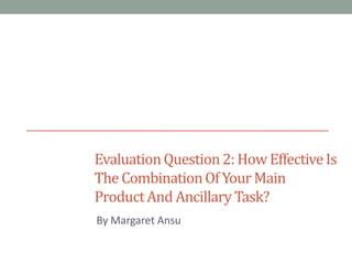 Evaluation Question 2: How Effective Is
The Combination Of Your Main
Product And Ancillary Task?
By Margaret Ansu

 