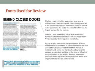 Fonts Used for Review
The text I used in the film review may have been a
different type face from the one I used in the poster but
it still follows the simplistic theme that I tried to achieve
in the poster. Like the poster the title of the film was the
largest text used in the review .
The font I used for Century Gothic Bold a Sans Serif
typeface. I chose to use the type face as Sans Serif type
fonts are used within magazines and articles.
For the articles main body, the typeface was different
from the rest as I wanted it to stand out but in a way that
was subtle way so I used a different font instead of
making it bold. Unlike the stand out quotes, which I’d
decided to make bold and blue in the steps of following
the conventions of film articles. Another reason why I
chose the font is because it was easy to read which is an
important factor for text within article.

 