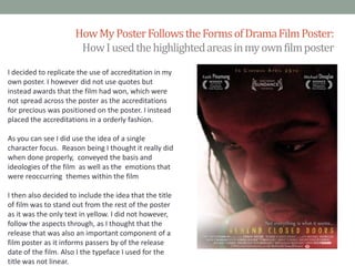 How My Poster Follows the Forms of Drama Film Poster:
How I used the highlighted areas in my own film poster
I decided to replicate the use of accreditation in my
own poster. I however did not use quotes but
instead awards that the film had won, which were
not spread across the poster as the accreditations
for precious was positioned on the poster. I instead
placed the accreditations in a orderly fashion.
As you can see I did use the idea of a single
character focus. Reason being I thought it really did
when done properly, conveyed the basis and
ideologies of the film as well as the emotions that
were reoccurring themes within the film
I then also decided to include the idea that the title
of film was to stand out from the rest of the poster
as it was the only text in yellow. I did not however,
follow the aspects through, as I thought that the
release that was also an important component of a
film poster as it informs passers by of the release
date of the film. Also I the typeface I used for the
title was not linear.

 