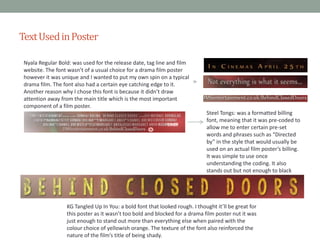 Text Used in Poster
Nyala Regular Bold: was used for the release date, tag line and film
website. The font wasn’t of a usual choice for a drama film poster
however it was unique and I wanted to put my own spin on a typical
drama film. The font also had a certain eye catching edge to it.
Another reason why I chose this font is because it didn’t draw
attention away from the main title which is the most important
component of a film poster.
Steel Tongs: was a formatted billing
font, meaning that it was pre-coded to
allow me to enter certain pre-set
words and phrases such as “Directed
by” in the style that would usually be
used on an actual film poster’s billing.
It was simple to use once
understanding the coding. It also
stands out but not enough to black
attention away from the title.

KG Tangled Up In You: a bold font that looked rough. I thought it’ll be great for
this poster as it wasn’t too bold and blocked for a drama film poster nut it was
just enough to stand out more than everything else when paired with the
colour choice of yellowish orange. The texture of the font also reinforced the
nature of the film’s title of being shady.

 