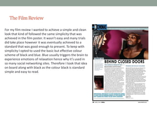 The Film Review
For my film review I wanted to achieve a simple and clean
look that kind of followed the same simplicity that was
achieved in the film poster. It wasn’t easy and many trials
did take place however it was eventually achieved to a
standard that was good enough to present. To keep with
simplicity I opted to used the basic but effective colour
scheme of black and blue. Blue usually triggers the brain to
experience emotions of relaxation hence why it’s used in
so many social networking sites. Therefore I took that idea
on board along with black as the colour black is standard
simple and easy to read.

 