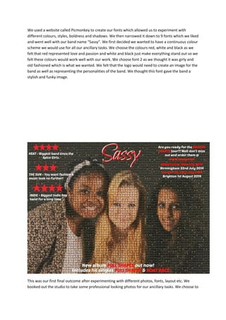 We used a website called Picmonkey to create our fonts which allowed us to experiment with
different colours, styles, boldness and shadows. We then narrowed it down to 9 fonts which we liked
and went well with our band name “Sassy”. We first decided we wanted to have a continuous colour
scheme we would use for all our ancillary tasks. We choose the colours red, white and black as we
felt that red represented love and passion and white and black just make everything stand out so we
felt these colours would work well with our work. We choose font 2 as we thought it was girly and
old fashioned which is what we wanted. We felt that the logo would need to create an image for the
band as well as representing the personalities of the band. We thought this font gave the band a
stylish and funky image.

This was our first final outcome after experimenting with different photos, fonts, layout etc. We
booked out the studio to take some professional looking photos for our ancillary tasks. We choose to

 