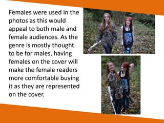 Females were used in the
photos as this would
appeal to both male and
female audiences. As the
genre is mostly thought
to be for males, having
females on the cover will
make the female readers
more comfortable buying
it as they are represented
on the cover.

 