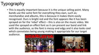 Typography
• This is equally important because it is the unique selling point. Many
bands use the same font for everything they own, such as;
merchandise and albums, this is because it makes them easily
recognised. Ours is bright red and the font appears like it has been
sprayed on for the 'rebel’ effect – this is also on the music video. We
used the sprayed on effect font so it can present our band and link
with the audience, as the font is messy and edgy and it also looks cool
which connotates being young making it appropriate for our target
audience.

 