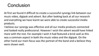 Conclusion
At first we found it difficult to create a successful synergy link between our
music video, digipak and advert. But after looking back at all our research
and everything we have learnt we were able to create successful media
products.
I believe our synergy was effective and all our media products connected
and looked really professional. However I wish the advert would have linked
more with the rest. For example I wish it had featured a brick wall as this
was a common aspect in both the music video and the digipak. On the
other hand our main focus was the portrait of the band and u believe they
were shown well.

 