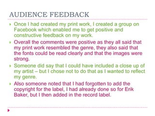 AUDIENCE FEEDBACK








Once I had created my print work, I created a group on
Facebook which enabled me to get positive and
constructive feedback on my work.
Overall the comments were positive as they all said that
my print work resembled the genre, they also said that
the fonts could be read clearly and that the images were
strong.
Someone did say that I could have included a close up of
my artist – but I chose not to do that as I wanted to reflect
my genre.
Also someone noted that I had forgotten to add the
copyright for the label, I had already done so for Erik
Baker, but I then added in the record label.

 