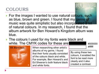 COLOURS




For the images I wanted to use natural colours, such
as blue, brown and green. I found that my genre of
music was quite simplistic but also incorporated a lot
of natural colours. In my research, I found that the
album artwork for Ben Howard‟s Kingdom album was
blue.
The colours I used for my fonts were black and
white. The CMYK codes for these are:
#000000
When researching other artist‟s
albums of my genre, I found
that their fonts usually consisted
of the colours black and white.
For example, Ben Howard‟s and
Ed Sheeran‟s both feature black
and white fonts.

#ffffff
By using these two
colours, it enabled the
font to be read more
clearly and it also
created a contrast.

 