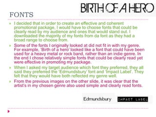 FONTS








I decided that in order to create an effective and coherent
promotional package, I would have to choose fonts that could be
clearly read by my audience and ones that would stand out. I
downloaded the majority of my fonts from da font as they had a
broad range to choose from.
Some of the fonts I originally looked at did not fit in with my genre.
For example, „Birth of a hero‟ looked like a font that could have been
used for a heavy metal or rock band, rather than an indie genre. In
the end I chose relatively simple fonts that could be clearly read yet
were effective in promoting my package.
When I asked my target audience which font they preferred, they all
said they preferred the „Edmundsbury‟ font and „Impact Label‟. They
felt that they would have both reflected my genre well.
From the previous images on the other slide, it was clear that the
artist‟s in my chosen genre also used simple and clearly read fonts.

 