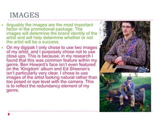 IMAGES




Arguably the images are the most important
factor in the promotional package. The
images will determine the brand identity of the
artist and will help determine whether or not
the artist will be a success.
On my digipak I only chose to use two images
of my artist, and I purposely chose not to use
close ups. This is because, in my research I
found that this was common feature within my
genre. Ben Howard‟s face isn‟t even featured
on the „Kingdom‟ album and Ed Sheeran‟s
isn‟t particularly very clear. I chose to use
images of the artist looking natural rather than
too posed or eye level with the camera. This
is to reflect the redundancy element of my
genre.

 