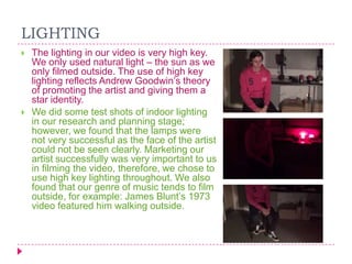 LIGHTING




The lighting in our video is very high key.
We only used natural light – the sun as we
only filmed outside. The use of high key
lighting reflects Andrew Goodwin‟s theory
of promoting the artist and giving them a
star identity.
We did some test shots of indoor lighting
in our research and planning stage;
however, we found that the lamps were
not very successful as the face of the artist
could not be seen clearly. Marketing our
artist successfully was very important to us
in filming the video, therefore, we chose to
use high key lighting throughout. We also
found that our genre of music tends to film
outside, for example: James Blunt‟s 1973
video featured him walking outside.

 