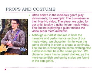 PROPS AND COSTUME




Often artist‟s in the indie/folk genre play
instruments, for example: The Lumineers in
their Hey Ho video. Therefore, we opted for
our artist to play a guitar in our music video.
The fact he is playing a guitar makes the
video seem more authentic.
Although our artist features in both the
narrative and performance section of our
music video, we chose for him to wear the
same clothing in order to create a continuity.
The fact he is wearing the same clothing also
establishes that he is the same person. We
chose to dress him in casual clothes, as the
more outlandish and quirky styles are found
in the pop genre.

 