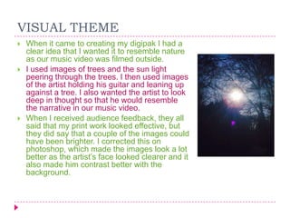 VISUAL THEME






When it came to creating my digipak I had a
clear idea that I wanted it to resemble nature
as our music video was filmed outside.
I used images of trees and the sun light
peering through the trees. I then used images
of the artist holding his guitar and leaning up
against a tree. I also wanted the artist to look
deep in thought so that he would resemble
the narrative in our music video.
When I received audience feedback, they all
said that my print work looked effective, but
they did say that a couple of the images could
have been brighter. I corrected this on
photoshop, which made the images look a lot
better as the artist‟s face looked clearer and it
also made him contrast better with the
background.

 