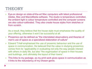 THEORY


Eye-on design on state-of-the-art Mac computers with latest professional
Adobe, Mac and MacroMedia software. The studio is temperature controlled,
the ambient light is colour temperature controlled and the computer screens
are also colour-calibrated. They also create house styles from sketches or
from scratch.
As a result, they believe that the house style must emphasise the quality of
your offering, otherwise it won‟t be successful at all.



Proxemics can be defined as "the interrelated observations and theories of
man's use of space as a specialized elaboration of culture”



Edward T.Hall emphasised the use of proxemic behaviour and the use of
space in communication. He believed that the value in studying proxemics
comes from its “applicability in evaluating not only the way people interact
with others in daily life, but also "the organization of space in their houses
and buildings, and ultimately the layout of their towns”.



This links to my package, as my print work gives space in communication as
it links to the redundancy of my chosen genre.

 