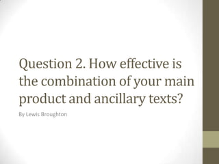 Question 2. How effective is
the combination of your main
product and ancillary texts?
By Lewis Broughton

 