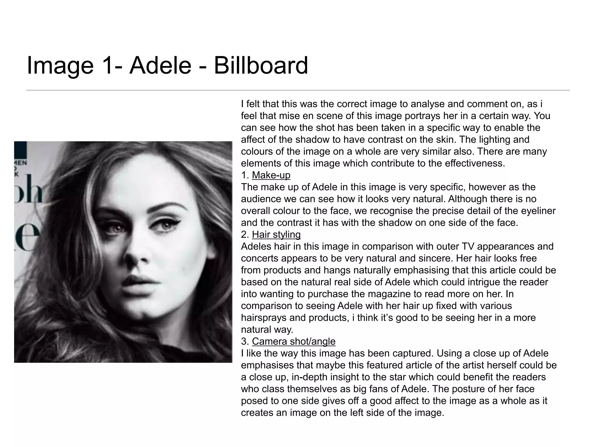 Image 1- Adele - Billboard
I felt that this was the correct image to analyse and comment on, as i
feel that mise en scene of this image portrays her in a certain way. You
can see how the shot has been taken in a specific way to enable the
affect of the shadow to have contrast on the skin. The lighting and
colours of the image on a whole are very similar also. There are many
elements of this image which contribute to the effectiveness.
1. Make-up
The make up of Adele in this image is very specific, however as the
audience we can see how it looks very natural. Although there is no
overall colour to the face, we recognise the precise detail of the eyeliner
and the contrast it has with the shadow on one side of the face.
2. Hair styling
Adeles hair in this image in comparison with outer TV appearances and
concerts appears to be very natural and sincere. Her hair looks free
from products and hangs naturally emphasising that this article could be
based on the natural real side of Adele which could intrigue the reader
into wanting to purchase the magazine to read more on her. In
comparison to seeing Adele with her hair up fixed with various
hairsprays and products, i think it’s good to be seeing her in a more
natural way.
3. Camera shot/angle
I like the way this image has been captured. Using a close up of Adele
emphasises that maybe this featured article of the artist herself could be
a close up, in-depth insight to the star which could benefit the readers
who class themselves as big fans of Adele. The posture of her face
posed to one side gives off a good affect to the image as a whole as it
creates an image on the left side of the image.

 