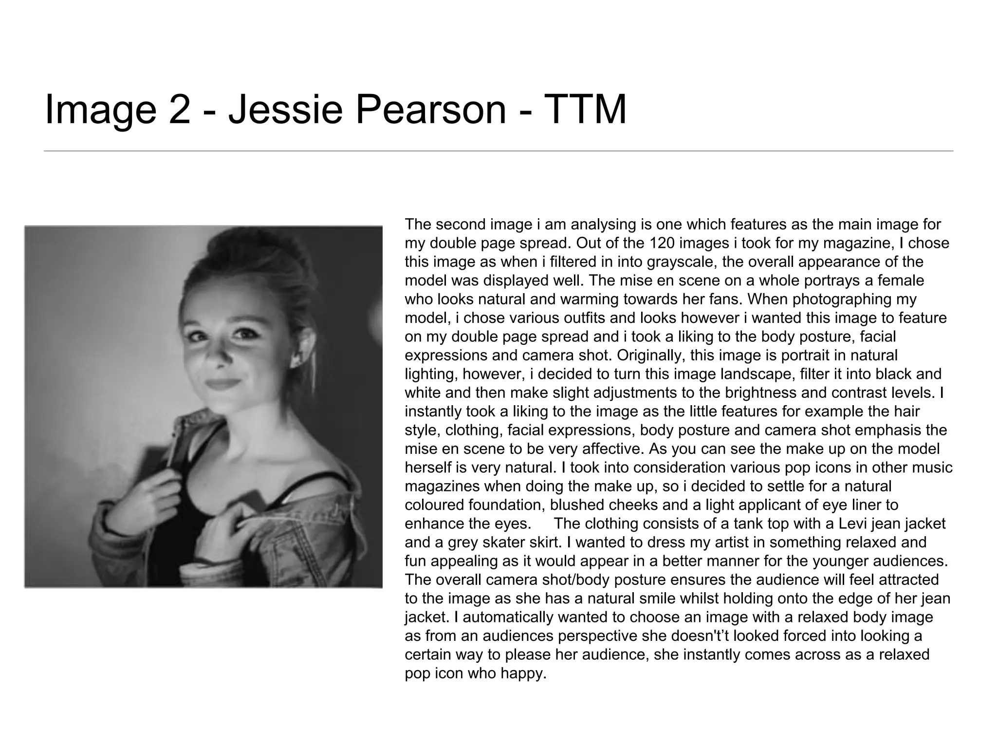 Image 2 - Jessie Pearson - TTM
The second image i am analysing is one which features as the main image for
my double page spread. Out of the 120 images i took for my magazine, I chose
this image as when i filtered in into grayscale, the overall appearance of the
model was displayed well. The mise en scene on a whole portrays a female
who looks natural and warming towards her fans. When photographing my
model, i chose various outfits and looks however i wanted this image to feature
on my double page spread and i took a liking to the body posture, facial
expressions and camera shot. Originally, this image is portrait in natural
lighting, however, i decided to turn this image landscape, filter it into black and
white and then make slight adjustments to the brightness and contrast levels. I
instantly took a liking to the image as the little features for example the hair
style, clothing, facial expressions, body posture and camera shot emphasis the
mise en scene to be very affective. As you can see the make up on the model
herself is very natural. I took into consideration various pop icons in other music
magazines when doing the make up, so i decided to settle for a natural
coloured foundation, blushed cheeks and a light applicant of eye liner to
enhance the eyes. The clothing consists of a tank top with a Levi jean jacket
and a grey skater skirt. I wanted to dress my artist in something relaxed and
fun appealing as it would appear in a better manner for the younger audiences.
The overall camera shot/body posture ensures the audience will feel attracted
to the image as she has a natural smile whilst holding onto the edge of her jean
jacket. I automatically wanted to choose an image with a relaxed body image
as from an audiences perspective she doesn't’t looked forced into looking a
certain way to please her audience, she instantly comes across as a relaxed
pop icon who happy.

 