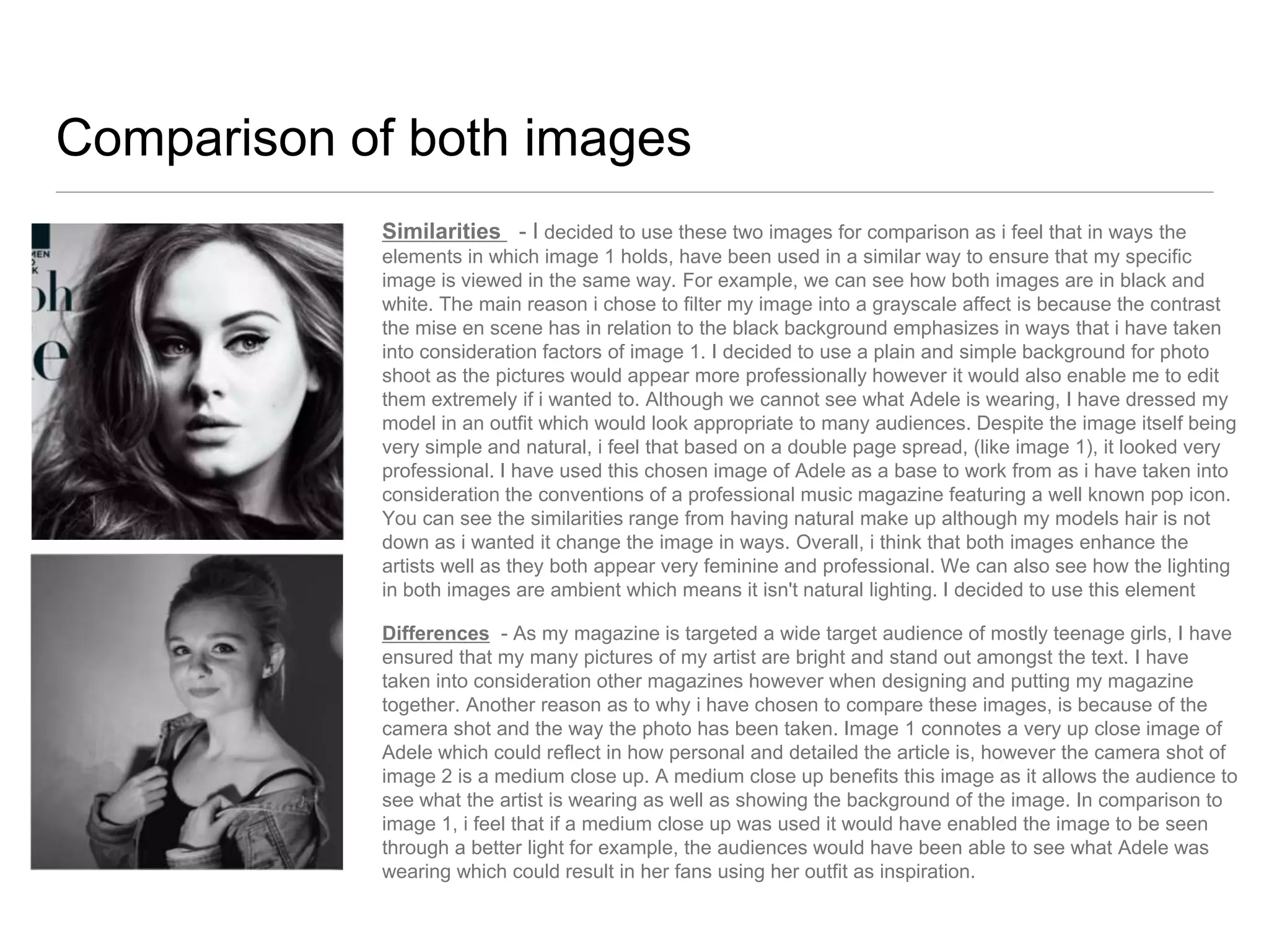 Comparison of both images
Similarities - I decided to use these two images for comparison as i feel that in ways the
elements in which image 1 holds, have been used in a similar way to ensure that my specific
image is viewed in the same way. For example, we can see how both images are in black and
white. The main reason i chose to filter my image into a grayscale affect is because the contrast
the mise en scene has in relation to the black background emphasizes in ways that i have taken
into consideration factors of image 1. I decided to use a plain and simple background for photo
shoot as the pictures would appear more professionally however it would also enable me to edit
them extremely if i wanted to. Although we cannot see what Adele is wearing, I have dressed my
model in an outfit which would look appropriate to many audiences. Despite the image itself being
very simple and natural, i feel that based on a double page spread, (like image 1), it looked very
professional. I have used this chosen image of Adele as a base to work from as i have taken into
consideration the conventions of a professional music magazine featuring a well known pop icon.
You can see the similarities range from having natural make up although my models hair is not
down as i wanted it change the image in ways. Overall, i think that both images enhance the
artists well as they both appear very feminine and professional. We can also see how the lighting
in both images are ambient which means it isn't natural lighting. I decided to use this element
Differences - As my magazine is targeted a wide target audience of mostly teenage girls, I have
ensured that my many pictures of my artist are bright and stand out amongst the text. I have
taken into consideration other magazines however when designing and putting my magazine
together. Another reason as to why i have chosen to compare these images, is because of the
camera shot and the way the photo has been taken. Image 1 connotes a very up close image of
Adele which could reflect in how personal and detailed the article is, however the camera shot of
image 2 is a medium close up. A medium close up benefits this image as it allows the audience to
see what the artist is wearing as well as showing the background of the image. In comparison to
image 1, i feel that if a medium close up was used it would have enabled the image to be seen
through a better light for example, the audiences would have been able to see what Adele was
wearing which could result in her fans using her outfit as inspiration.

 