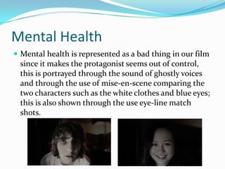 Mental Health
 Mental health is represented as a bad thing in our film

since it makes the protagonist seems out of control,
this is portrayed through the sound of ghostly voices
and through the use of mise-en-scene comparing the
two characters such as the white clothes and blue eyes;
this is also shown through the use eye-line match
shots.

 