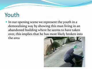 Youth
 In our opening scene we represent the youth in a

demoralising way by showing this man living in an
abandoned building where he seems to have taken
over, this implies that he has most likely broken into
the area

 