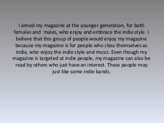 I aimed my magazine at the younger generation, for both
females and males, who enjoy and embrace the indie style. I
believ...