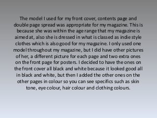 The model I used for my front cover, contents page and
double page spread was appropriate for my magazine. This is
because...