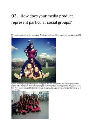 Q2. How does your media product
represent particular social groups?
My music magazine is on the genre pop. The target audience of the magazine is young girls aged 1216.

Typical stereotypes of girls this age are young girls that are interested in the lives of girls/women
slightly older than them. They often attempt to look like and act like the girls that they aspire to be
like. They are stereotyped to be into makeup, shopping, boys, gossiping, dancing and dressing up in
nice clothes.

 