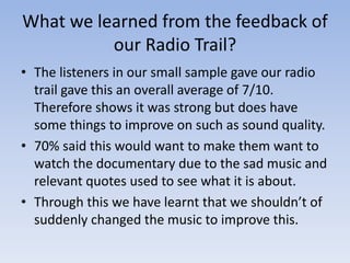 What we learned from the feedback of
our Radio Trail?
• The listeners in our small sample gave our radio
trail gave this an overall average of 7/10.
Therefore shows it was strong but does have
some things to improve on such as sound quality.
• 70% said this would want to make them want to
watch the documentary due to the sad music and
relevant quotes used to see what it is about.
• Through this we have learnt that we shouldn’t of
suddenly changed the music to improve this.

 