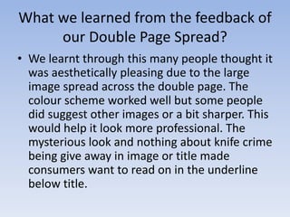 What we learned from the feedback of
our Double Page Spread?
• We learnt through this many people thought it
was aesthetically pleasing due to the large
image spread across the double page. The
colour scheme worked well but some people
did suggest other images or a bit sharper. This
would help it look more professional. The
mysterious look and nothing about knife crime
being give away in image or title made
consumers want to read on in the underline
below title.

 