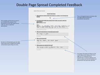 Double Page Spread Completed Feedback
This is a very good answer as we learn that
the target audience did feel the
documentary was positive.
This is positive and from this we learn it
has completed the purpose of the
documentary as the main reason was to
make you want to watch the
documentary.

We did try to fill the blank space but after
many trials we felt it looked overcrowded
and wanted to space things out more.

The image is the stand out feature on the
double page spread taking up 2/3 of the
page, as it is a screenshot of our
reconstruction it interests audience as to
what it is about and from the feedback we
learned that It did catch their attention.

 