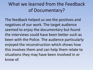 What we learned from the Feedback
of Documentary?
The feedback helped us see the positives and
negatives of our work. The target audience
seemed to enjoy the documentary but found
the interviews could have been better such as
been with the Police. The audience particularly
enjoyed the reconstruction which shows how
this involves them and can help them relate to
situations they may have been involved in or
know of.

 