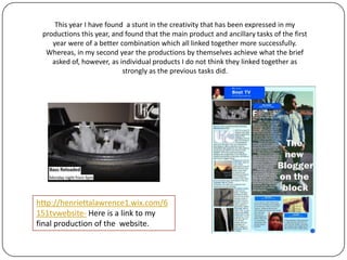 This year I have found a stint in the creativity that has been expressed in my
productions this year, and found that the main product and ancillary tasks of the first
year were of a better combination which all linked together more successfully.
Whereas, in my second year the productions by themselves achieve what the brief
asked of, however, as individual products I do not think they linked together as
strongly as the previous tasks did.
Areas such as the layout, pictures and basic design of the productions.
http://henriettalawrence1.wix.com/6
151tvwebsite- Here is a link to my
final production of the website.
 