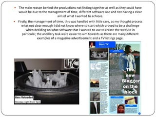  A areas which suffered with a stint of creativity were the design of the different
productions as the research was more thorough they productions had more of a
concrete framework which meant that I needed to follow the designs more closely.
 However, with the advertisement I found that I could be more experimental when it
came down to the central image as it had to be something that would grab the attention
of the viewer.. When applying this to the website and the listings page again, only the
pictures could be creative as you need to make sure that the audience can relate to and
be able to navigate easily.
 