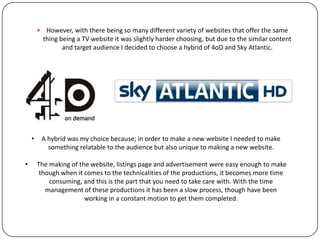  However, with there being so many different variety of websites that
offer the same thing being a TV website it was slightly harder choosing,
but due to the similar content and target audience I decided to choose
a hybrid of 4oD and Sky Atlantic.
• A hybrid was my choice because; in order to make a new website I needed to make
something relatable to the audience but also unique to making a new website.
• The making of the website, listings page and advertisement were easy enough to make
though when it comes to the technicalities of the productions, it becomes more time
consuming, and this is the part that you need to take care with. Such as, creating the
hyperlinked pages within the website, as this was something that I had never
encountered before. The other area which took quite a while to layout were the small
features that were included on website pages, theses are things which might have been
missed subconsciously, as you would expect them to be there for a particular genre of
website (TV channel):
• The play buttons that are at the bottom left hand corner of the picture.
• further information of season and series.
 