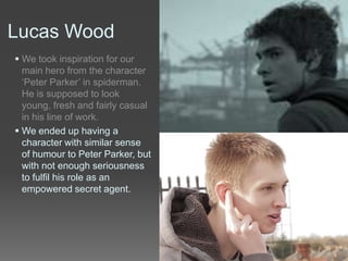 Lucas Wood
 We took inspiration for our
main hero from the character
‘Peter Parker’ in spiderman.
He is supposed to look
young, fresh and fairly casual
in his line of work.
 We ended up having a
character with similar sense
of humour to Peter Parker, but
with not enough seriousness
to fulfil his role as an
empowered secret agent.
 