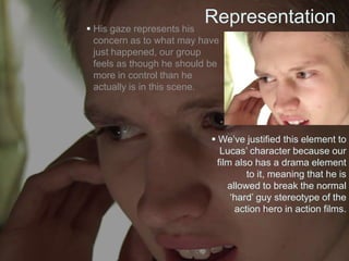 Representation His gaze represents his
concern as to what may have
just happened, our group
feels as though he should be
more in control than he
actually is in this scene.
 We’ve justified this element to
Lucas’ character because our
film also has a drama element
to it, meaning that he is
allowed to break the normal
‘hard’ guy stereotype of the
action hero in action films.
 