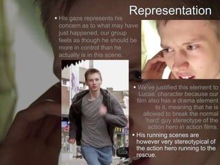 Representation His gaze represents his
concern as to what may have
just happened, our group
feels as though he should be
more in control than he
actually is in this scene.
 We’ve justified this element to
Lucas’ character because our
film also has a drama element
to it, meaning that he is
allowed to break the normal
‘hard’ guy stereotype of the
action hero in action films.
 His running scenes are
however very stereotypical of
the action hero running to the
rescue.
 