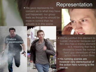 Representation His gaze represents his
concern as to what may have
just happened, our group
feels as though he should be
more in control than he
actually is in this scene.
 We’ve justified this element to
Lucas’ character because our
film also has a drama element
to it, meaning that he is
allowed to break the normal
‘hard’ guy stereotype of the
action hero in action films.
 His running scenes are
however very stereotypical of
the action hero running to the
rescue.
[Stallone
in expendables]
 