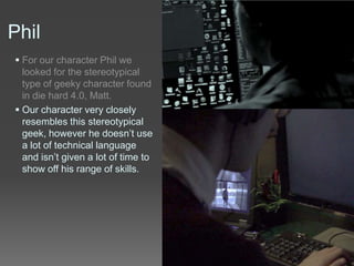 Phil
 For our character Phil we
looked for the stereotypical
type of geeky character found
in die hard 4.0, Matt.
 Our character very closely
resembles this stereotypical
geek, however he doesn’t use
a lot of technical language
and isn’t given a lot of time to
show off his range of skills.
 