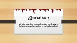 Question 2
In what ways does your media product use, develop or
challenge forms and conventions of real media products?
 