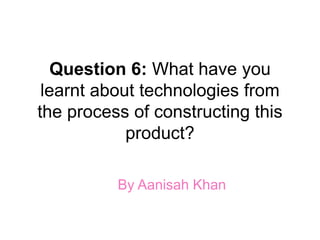 Question 6: What have you
learnt about technologies from
the process of constructing this
product?
By Aanisah Khan
 